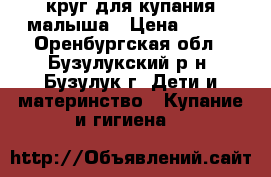 круг для купания малыша › Цена ­ 300 - Оренбургская обл., Бузулукский р-н, Бузулук г. Дети и материнство » Купание и гигиена   